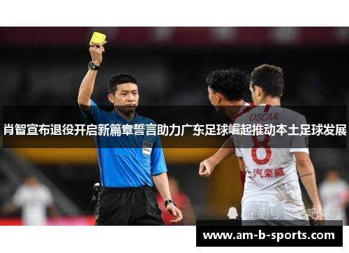 肖智宣布退役开启新篇章誓言助力广东足球崛起推动本土足球发展