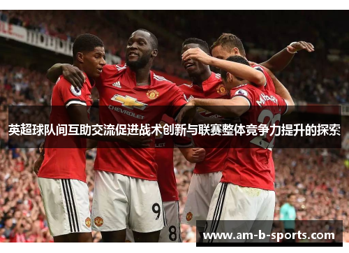 英超球队间互助交流促进战术创新与联赛整体竞争力提升的探索