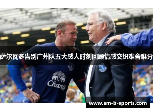 萨尔瓦多告别广州队五大感人时刻回顾情感交织难舍难分