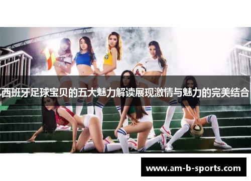 西班牙足球宝贝的五大魅力解读展现激情与魅力的完美结合