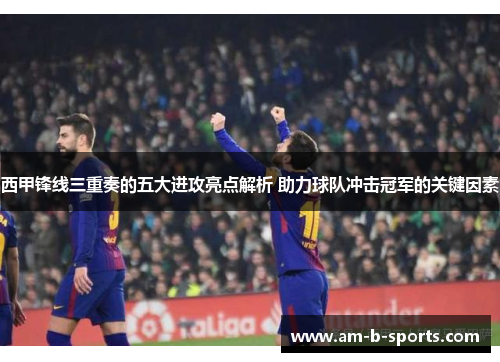 西甲锋线三重奏的五大进攻亮点解析 助力球队冲击冠军的关键因素