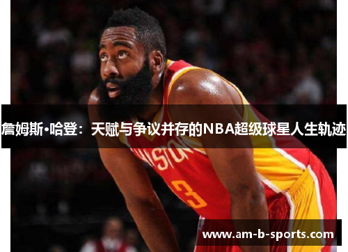 詹姆斯·哈登：天赋与争议并存的NBA超级球星人生轨迹