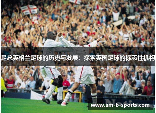 足总英格兰足球的历史与发展:探索英国足球的标志性机构 足总英格兰足球的历史与发展:探索英国足球的标志性机构