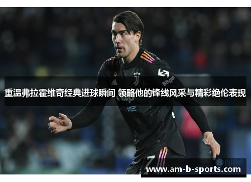 重温弗拉霍维奇经典进球瞬间 领略他的锋线风采与精彩绝伦表现 重温弗拉霍维奇经典进球瞬间 领略他的锋线风采与精彩绝伦表现