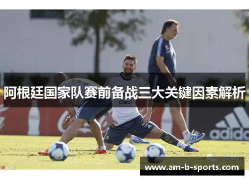 阿根廷国家队赛前备战三大关键因素解析 阿根廷国家队赛前备战三大关键因素解析
