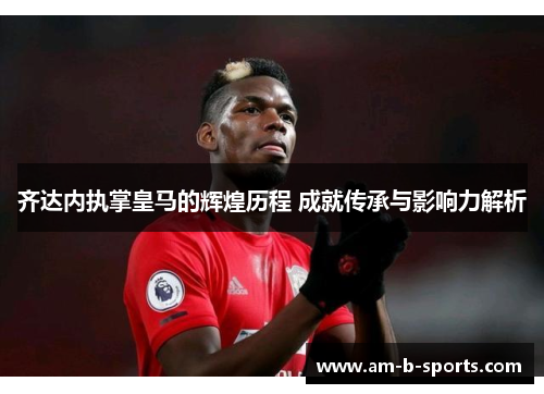 齐达内执掌皇马的辉煌历程 成就传承与影响力解析