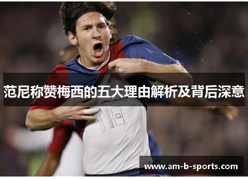 范尼称赞梅西的五大理由解析及背后深意 范尼称赞梅西的五大理由解析及背后深意