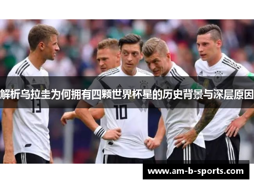 解析乌拉圭为何拥有四颗世界杯星的历史背景与深层原因 解析乌拉圭为何拥有四颗世界杯星的历史背景与深层原因