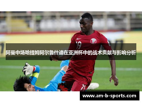 阿曼中场哈提姆阿尔鲁什迪在亚洲杯中的战术贡献与影响分析