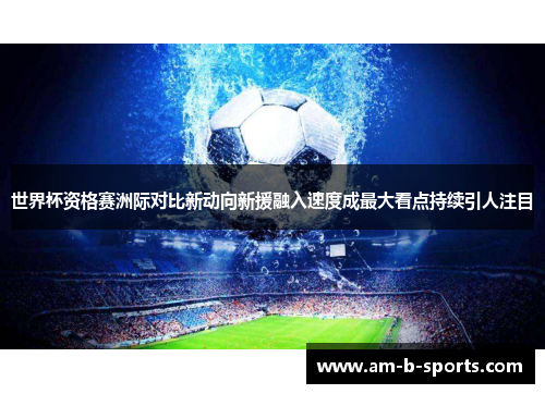 世界杯资格赛洲际对比新动向新援融入速度成最大看点持续引人注目