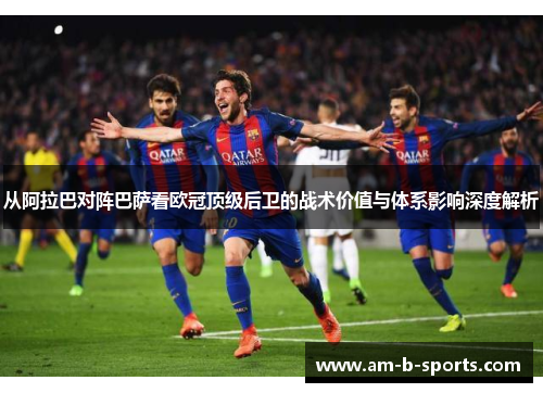从阿拉巴对阵巴萨看欧冠顶级后卫的战术价值与体系影响深度解析 从阿拉巴对阵巴萨看欧冠顶级后卫的战术价值与体系影响深度解析
