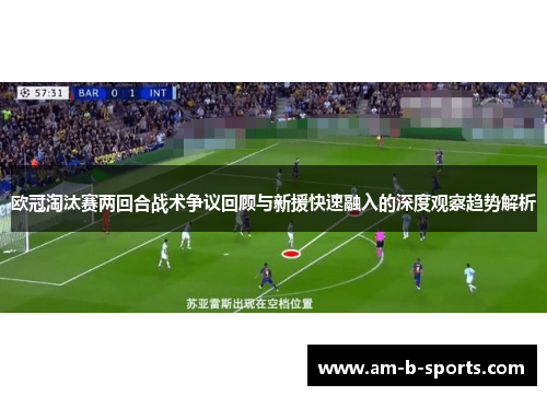 欧冠淘汰赛两回合战术争议回顾与新援快速融入的深度观察趋势解析 欧冠淘汰赛两回合战术争议回顾与新援快速融入的深度观察趋势解析