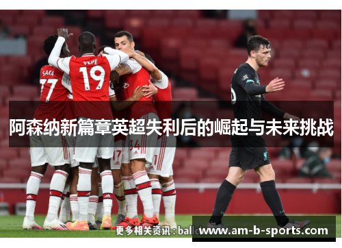 阿森纳新篇章英超失利后的崛起与未来挑战 阿森纳新篇章英超失利后的崛起与未来挑战