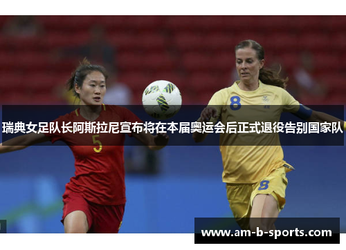 瑞典女足队长阿斯拉尼宣布将在本届奥运会后正式退役告别国家队
