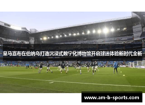 皇马宣布在伯纳乌打造沉浸式数字化博物馆开启球迷体验新时代全新 皇马宣布在伯纳乌打造沉浸式数字化博物馆开启球迷体验新时代全新