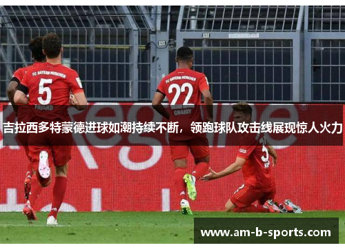 吉拉西多特蒙德进球如潮持续不断,领跑球队攻击线展现惊人火力 吉拉西多特蒙德进球如潮持续不断,领跑球队攻击线展现惊人火力