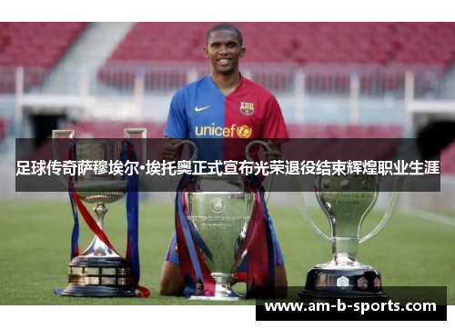 足球传奇萨穆埃尔·埃托奥正式宣布光荣退役结束辉煌职业生涯 足球传奇萨穆埃尔·埃托奥正式宣布光荣退役结束辉煌职业生涯